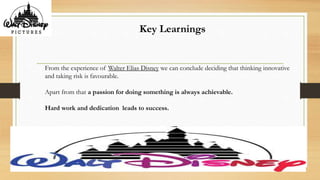 Key Learnings
From the experience of Walter Elias Disney we can conclude deciding that thinking innovative
and taking risk is favourable.
Apart from that a passion for doing something is always achievable.
Hard work and dedication leads to success.
 