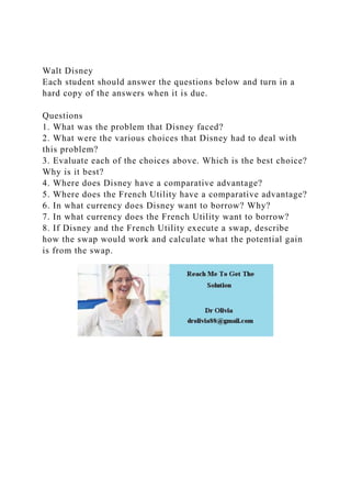 Walt Disney
Each student should answer the questions below and turn in a
hard copy of the answers when it is due.
Questions
1. What was the problem that Disney faced?
2. What were the various choices that Disney had to deal with
this problem?
3. Evaluate each of the choices above. Which is the best choice?
Why is it best?
4. Where does Disney have a comparative advantage?
5. Where does the French Utility have a comparative advantage?
6. In what currency does Disney want to borrow? Why?
7. In what currency does the French Utility want to borrow?
8. If Disney and the French Utility execute a swap, describe
how the swap would work and calculate what the potential gain
is from the swap.
 