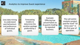 Uses data mining
to understand
past behaviours
and preferences
of individual
guests.
Forecasting
models to
determine the
vacation package
preferred by a
guest.
Example:
Offering low
priced hotels to
its guests leading
to repeated
business.
The call centre
analytics project
paid for itself “10
times over” in
the first year of
operation.
Analytics to improve Guest experience
 