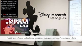 Provide scientific and technological innovation to advance company’s media and efforts
• Disney Research Labs
Focuses on integrating
Artificial intelliegence,
Robotics , 3D printing
and Many more.
• Play the video to get
Disneys Research feed.
 