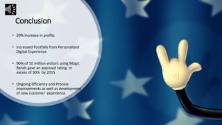 Conclusion
• 20% increase in profits
• Increased Footfalls from Personalized
Digital Experience
• 90% of 10 million visitors using Magic
Bands gave an approval rating in
excess of 90% by 2015
• Ongoing Efficiency and Process
improvements as well as development
of new customer experience
 