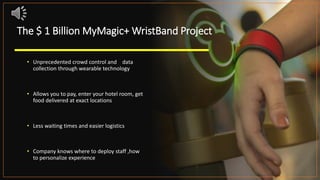 The $ 1 Billion MyMagic+ WristBand Project
• Unprecedented crowd control and data
collection through wearable technology
• Allows you to pay, enter your hotel room, get
food delivered at exact locations
• Less waiting times and easier logistics
• Company knows where to deploy staff ,how
to personalize experience
 