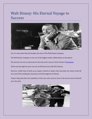 Walt Disney: His Eternal Voyage to
Success
Yes, it’s none other than the founder, the man of The Walt Disney Company.
The Walt Disney Company is now one of the biggest media collaborations on the planet.
The journey was not so easy however the man never ceases to have dreams of Animation.
All the way through his years was not at all flowery but with full of thorns.
However, within that, he built up an empire, indeed an empire that entertains the whole world till
now and will be leading the Animation world throughout its lifetime.
Today’s blog describes the expedition of this man who stood in front of all storms and set himself
up in the dark.
 