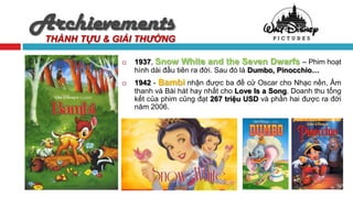 Archievements
 THÀNH TỰU & GIẢI THƯỞNG

                 1937, Snow White and the Seven Dwarfs – Phim hoạt
                  hình dài đầu tiên ra đời. Sau đó là Dumbo, Pinocchio…
                 1942 - Bambi nhận được ba đề cử Oscar cho Nhạc nền, Âm
                  thanh và Bài hát hay nhất cho Love Is a Song. Doanh thu tổng
                  kết của phim cũng đạt 267 triệu USD và phần hai được ra đời
                  năm 2006.
 