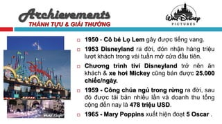 Archievements
 THÀNH TỰU & GIẢI THƯỞNG

                 1950 - Cô bé Lọ Lem gây được tiếng vang.
                 1953 Disneyland ra đời, đón nhận hàng triệu
                  lượt khách trong vài tuần mở cửa đầu tiên.
                 Chương trình tivi Disneyland trở nên ăn
                  khách & xe hơi Mickey cũng bán được 25.000
                  chiếc/ngày.
                 1959 - Công chúa ngủ trong rừng ra đời, sau
                  đó được tái bản nhiều lần và doanh thu tổng
                  cộng đến nay là 478 triệu USD.
                 1965 - Mary Poppins xuất hiện đoạt 5 Oscar .
 