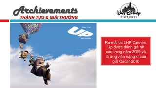 Archievements
 THÀNH TỰU & GIẢI THƯỞNG




                           Ra mắt tại LHP Cannes,
                            Up được đánh già rất
                           cao trong năm 2009 và
                           là ứng viên nặng kí của
                               giải Oscar 2010
 
