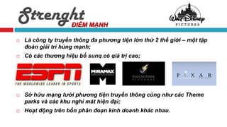 Strenght             ĐIỂM MẠNH

   Là công ty truyền thông đa phương tiện lớn thứ 2 thế giới – một tập
    đoàn giải trí hùng mạnh;
   Có các thương hiệu bổ sung có giá trị cao;




   Sở hữu mạng lưới phương tiện truyền thông cũng như các Theme
    parks và các khu nghỉ mát hiện đại;
   Hoạt động trên bốn phân đoạn kinh doanh khác nhau.
 