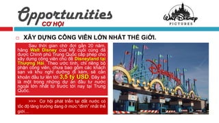 Opportunities
            CƠ HỘI

   XÂY DỰNG CÔNG VIÊN LỚN NHẤT THẾ GiỚI.
     Sau thời gian chờ đợi gần 20 năm,
hãng Walt Disney của Mỹ cuối cùng đã
được Chính phủ Trung Quốc cấp phép cho
xây dựng công viên chủ đề Disneyland tại
Thượng Hải. Theo ước tính, chỉ riêng bộ
phận công viên, chưa bao gồm các khách
sạn và khu nghỉ dưỡng đi kèm, sẽ cần
khoản đầu tư lên tới 3,5 tỷ USD. Đây sẽ
là một trong những dự án đầu tư nước
ngoài lớn nhất từ trước tới nay tại Trung
Quốc.

      >>> Cơ hội phát triển tại đất nước có
tốc độ tăng trưởng đang ở mức “đỉnh” nhất thế
giới…
 