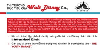 THỊ TRƯỜNG
MỤC TIÊU CỦA         Walt Disney Co.,
Trước khi xem xét đến mục tiêu của mình và đề ra chiến lược marketing thích hợp, công ty cần trước
hết xem xét đến việc họ bán cái gì và bán cho những ai. Một kế hoạch tiếp thị thành công đòi hỏi một
quy định rõ ràng đi kèm nghiên cứu thị trường mục tiêu, nếu quên đi và không quan tâm những ham
muốn và nhu cầu của người tiêu dùng thì sẽ không thể tạo ra một sản phẩm thành công. Disney đã
nhận ra rõ điều này và chính nhờ vậy mà thành công đã luôn mỉm cười với họ trong suốt quãng thời
gian qua, kể từ những năm 40…

   Khi mới thành lập, phân khúc thị trường đầu tiên mà Disney nhắm tới chính
    là trẻ em dưới 12 tuổi;
   Gần đây lại có sự thay đổi nhỏ trong việc xác định thị trường mục tiêu – THE
    YOUTH MARKET.
 