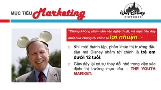 MỤC TIÊU   Marketing
                 “Chúng không nhằm làm nên nghệ thuật, mà mục tiêu duy

                 nhất của chúng tôi chính là   lợi nhuận…”
                    Khi mới thành lập, phân khúc thị trường đầu
                     tiên mà Disney nhắm tới chính là trẻ em
                     dưới 12 tuổi;
                    Gần đây lại có sự thay đổi nhỏ trong việc xác
                     định thị trường mục tiêu – THE YOUTH
                     MARKET.
 