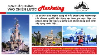 ĐƯA KHÁCH HÀNG
VÀO CHIẾN LƯỢC     Marketing
                Sẽ có một sức mạnh đáng kể nếu chiến lược marketing
                 của doanh nghiệp tận dụng sự tham gia trực tiếp của
                 khách hàng vào việc sử dụng sản phẩm trong quá trình
                 xây dựng nhãn hiệu…




             Không còn nghi ngờ gì, Disneyland & Disneyworld đã trở thành một chiến lược
               phát triển thương hiệu thành công nhất trong lịch sử. Và một trong những bí quyết
             thành công của chiến lược này là có sự tham gia của khách hàng một cách sâu rộng.
 