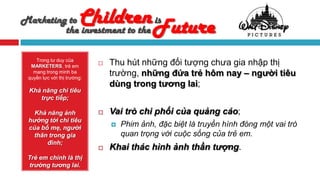 Marketing to            Children Future
         the investment to the
                               is


    Trong tư duy của
  MARKETERS, trẻ em
                                Thu hút những đối tượng chưa gia nhập thị
   mang trong mình ba
 quyền lực với thị trường:
                                 trường, những đứa trẻ hôm nay – người tiêu
                                 dùng trong tương lai;
 Khả năng chi tiêu
    trực tiếp;

   Khả năng ảnh                 Vai trò chi phối của quảng cáo;
 hưởng tới chi tiêu
 của bố mẹ, người
                                    Phim ảnh, đặc biệt là truyền hình đóng một vai trò
   thân trong gia                    quan trọng với cuộc sống của trẻ em.
       đình;
                                Khai thác hình ảnh thần tượng.
 Trẻ em chính là thị
 trường tương lai.
 