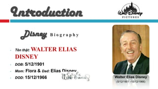 Introduction
       Disney        Biography


•       WALTER ELIAS
    Tên thật:

    DISNEY
•   DOB: 5/12/1901
•   Mom: Flora & Dad: Elias Disney
•   DOD: 15/12/1966                  Walter Elias Disney
                                      (5/12/1901 –15/12/1966)
 