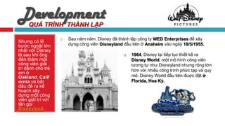Development
     QUÁ TRÌNH THÀNH LẬP

                       Sau năm năm, Disney đã thành lập công ty WED Enterprises để xây
Nhưng có lẽ
bước ngoặt lớn          dựng công viên Disneyland đầu tiên ở Anaheim vào ngày 18/5/1955.
nhất với Disney
là sau khi ông                                       1964, Disney lại tiếp tục thiết kế ra
đến thăm một                                          Disney World, một mô hình công viên
công viên giải                                        tương tự như Disneyland nhưng rộng lớn
trí dành cho trẻ                                      hơn với nhiều công trình phức tạp và quy
em ở
Oakland, Calif                                        mô. Disney World đầu tiên được đặt ở
ornia và bắt                                          Florida, Hoa Kỳ.
đầu đề ra kế
hoạch xây
dựng một công
viên giải trí với
tên gọi
Disneyland.
 