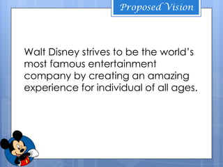 Proposed Vision




Walt Disney strives to be the world’s
most famous entertainment
company by creating an amazing
experience for individual of all ages.
 