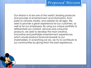 Proposed Mission


Our Mission is to be one of the world’s leading producer
and provider of entertainment and information, from
parks to network media, and website for all ages. We
seek to provide a great experience for our customers, as
well as for our employees. By using our unique portfolio to
differentiate our content, services and consumer
products, we seek to develop the most creative,
                        HISTORY
innovative and profitable entertainment experiences,
which would produce financial rewards to our
shareholders. In everything we do, we try to contribute to
our communities by giving them the best experience.
 