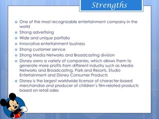 Strengths

   One of the most recognizable entertainment company in the
    world
   Strong advertising
   Wide and unique portfolio
   Innovative entertainment business
   Strong customer service
   Strong Media Networks and Broadcasting division
   Disney owns a variety of companies, which allows them to
    generate more profits from different industry such as Media
    Networks and Broadcasting, Park and Resorts, Studio
    Entertainment and Disney Consumer Products
   Disney is the largest worldwide licensor of character-based
    merchandise and producer of children’s film-related products
    based on retail sales
 