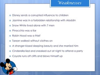 Weaknesses


   Disney sends a corrupted influence to children

   Jasmine was in a forbidden relationship with Aladdin

   Snow White lived alone with 7 men

   Pinocchio was a liar

   Robin Hood was a thief

   Tarzan walked without clothes on

   A stranger kissed sleeping beauty and she married him

   Cinderella lied and sneaked out at night to attend a party

   Coyote runs off cliffs and blows himself up
 