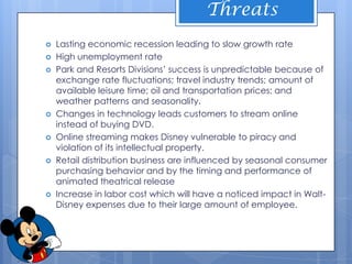 Threats
   Lasting economic recession leading to slow growth rate
   High unemployment rate
   Park and Resorts Divisions’ success is unpredictable because of
    exchange rate fluctuations; travel industry trends; amount of
    available leisure time; oil and transportation prices; and
    weather patterns and seasonality.
   Changes in technology leads customers to stream online
    instead of buying DVD.
   Online streaming makes Disney vulnerable to piracy and
    violation of its intellectual property.
   Retail distribution business are influenced by seasonal consumer
    purchasing behavior and by the timing and performance of
    animated theatrical release
   Increase in labor cost which will have a noticed impact in Walt-
    Disney expenses due to their large amount of employee.
 
