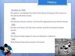 History

October 16, 1923:
This date is considered the start of the Disney Company first known as
The Disney Brothers Studio.
1928:
First Mickey Mouse cartoon, and the first appearance by Minnie Mouse.
1932:
Flowers and Trees, first full-color cartoon and first Academy Award
winner.
1939:
The Disney Studio begins its move to Burbank, California.
1940:
Walt Disney Productions issues its first stock.
 