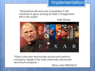 Implementation
    “Disneyland will never be completed. It will
    continue to grow as long as there is imagination
    left in the world.”
                                     Walt Disney




“Pixar is the most technically advanced creative
company; Apple is the most creatively advanced
technical company. “
                                  Steve Jobs 2005-02-21
 