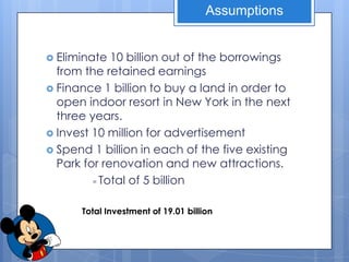 Assumptions


 Eliminate  10 billion out of the borrowings
  from the retained earnings
 Finance 1 billion to buy a land in order to
  open indoor resort in New York in the next
  three years.
 Invest 10 million for advertisement
 Spend 1 billion in each of the five existing
  Park for renovation and new attractions.
         = Total of 5 billion



      Total Investment of 19.01 billion
 