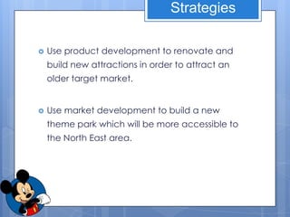Strategies

   Use product development to renovate and
    build new attractions in order to attract an
    older target market.


   Use market development to build a new
    theme park which will be more accessible to
    the North East area.
 