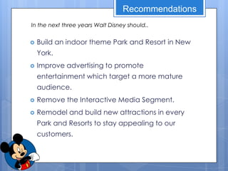 Recommendations
In the next three years Walt Disney should..


   Build an indoor theme Park and Resort in New
    York.
   Improve advertising to promote
    entertainment which target a more mature
    audience.
   Remove the Interactive Media Segment.
   Remodel and build new attractions in every
    Park and Resorts to stay appealing to our
    customers.
 
