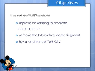 Objectives

In the next year Walt Disney should…


     Improve     advertising to promote
       entertainment

     Remove      the Interactive Media Segment

     Buy   a land in New York City
 