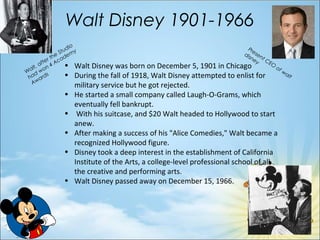 Walt Disney 1901-1966
Present CEO
of walt
disney
• Walt Disney was born on December 5, 1901 in Chicago
• During the fall of 1918, Walt Disney attempted to enlist for
military service but he got rejected.
• He started a small company called Laugh-O-Grams, which
eventually fell bankrupt.
• With his suitcase, and $20 Walt headed to Hollywood to start
anew.
• After making a success of his "Alice Comedies," Walt became a
recognized Hollywood figure.
• Disney took a deep interest in the establishment of California
Institute of the Arts, a college-level professional school of all
the creative and performing arts.
• Walt Disney passed away on December 15, 1966.
Walt, after the Studio
had won 4 Academy
Awards
 