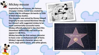 Mickey mouse
Inspired by his pet mouse, the famous
character mickey mouse was created by
Disney and his colleague Ub Iwerks in 1928
at Walt Disney studios.
The character was voiced by Disney himself.
Originally he was named Mortimer Mouse
but Disney’s wife suggested mickey to be
more commercially successful name.
Mickey officially debuted in the short film
Steamboat Willie(1928) and went on to
appear in 130 films.
Mickey became the first cartoon character
to have a star on Hollywood walk of fame.
Mickey’s signature character wears red
shorts, large yellow shoes, and white gloves.
 