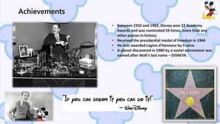• Between 1932 and 1969, Disney won 22 Academy
Awards and was nominated 59 times, more than any
other person in history.
• Received the presidential medal of freedom in 1964
• He was awarded Legion d’Honneur by France.
• A planet discovered in 1980 by a soviet astronomer was
named after Walt’s last name – DISNEYA.
Achievements
 