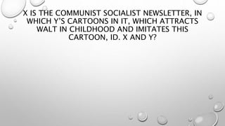 X IS THE COMMUNIST SOCIALIST NEWSLETTER, IN
WHICH Y’S CARTOONS IN IT, WHICH ATTRACTS
WALT IN CHILDHOOD AND IMITATES THIS
CARTOON, ID. X AND Y?
 