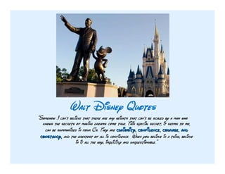 Walt Disney Quotes
"Somehow I can't believe that there are any heights that can't be scaled by a man who
  knows the secrets of making dreams come true. This special secret, it seems to me,
   can be summarized in four Cs. They are curiosity, confidence, courage, and
 constancy, and the greatest of all is confidence. When you believe in a thing, believe
                     in it all the way, implicitly and unquestionable.”
 