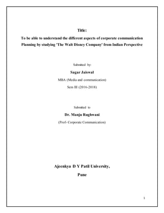 1
Title:
To be able to understand the different aspects of corporate communication
Planning by studying 'The Walt Disney Company' from Indian Perspective
Submitted by:
Sagar Jaiswal
MBA (Media and communication)
Sem III (2016-2018)
Submitted to
Dr. Manju Rughwani
(Prof- Corporate Communication)
Ajeenkya D Y Patil University,
Pune
 