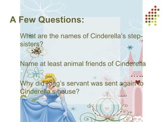 A Few Questions:
1. What are the names of Cinderella’s step-
sisters?
2. Name at least animal friends of Cinderella
3. Why did King’s servant was sent again to
Cinderella’s house?
 