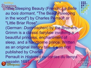 "The Sleeping Beauty (French: La Belle
au bois dormant, "The Beauty sleeping
in the wood") by Charles Perrault or
"Little Briar Rose"
(German: Dornröschen) by the Brothers
Grimm is a classic fairytale involving a
beautiful princess, enchantment of
sleep, and a handsome prince. Written
as an original literary tale, it was first
published by Charles
Perrault in Histoires ou contes du temps
passéin 1697.
 