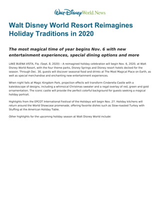 Walt Disney World Resort Reimagines
Holiday Traditions in 2020
The most magical time of year begins Nov. 6 with new
entertainment experiences, special dining options and more
LAKE BUENA VISTA, Fla. (Sept. 8, 2020) – A reimagined holiday celebration will begin Nov. 6, 2020, at Walt
Disney World Resort, with the four theme parks, Disney Springs and Disney resort hotels decked for the
season. Through Dec. 30, guests will discover seasonal food and drinks at The Most Magical Place on Earth, as
well as special merchandise and enchanting new entertainment experiences.
When night falls at Magic Kingdom Park, projection effects will transform Cinderella Castle with a
kaleidoscope of designs, including a whimsical Christmas sweater and a regal overlay of red, green and gold
ornamentation. The iconic castle will provide the perfect colorful background for guests seeking a magical
holiday portrait.
Highlights from the EPCOT International Festival of the Holidays will begin Nov. 27. Holiday kitchens will
return around the World Showcase promenade, offering favorite dishes such as Slow-roasted Turkey with
Stuffing at the American Holiday Table.
Other highlights for the upcoming holiday season at Walt Disney World include:
 