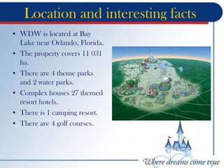 Location and interesting facts
• WDW is located at Bay
Lake near Orlando, Florida.
• The property covers 11 031
ha.
• There are 4 theme parks
and 2 water parks.
• Complex houses 27 themed
resort hotels.
• There is 1 camping resort.
• There are 4 golf courses.
 