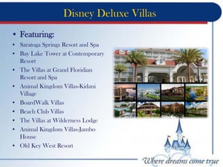 Disney Deluxe Villas
• Featuring:
• Saratoga Springs Resort and Spa
• Bay Lake Tower at Contemporary
Resort
• The Villas at Grand Floridian
Resort and Spa
• Animal Kingdom Villas-Kidani
Village
• BoardWalk Villas
• Beach Club Villas
• The Villas at Wilderness Lodge
• Animal Kingdom Villas-Jambo
House
• Old Key West Resort
 