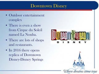 Downtown Disney
• Outdoor entertainment
complex
• There is even a show
from Cirque du Soleil
named La Nouba.
• There are lots of shops
and restaurants.
• In 2016 there opens
replica of Downtown
Disney-Disney Springs
 