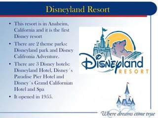Disneyland Resort
• This resort is in Anaheim,
California and it is the first
Disney resort
• There are 2 theme parks:
Disneyland park and Disney
Califronia Adventure.
• There are 3 Disney hotels:
Disneyland Hotel, Disney´s
Paradise Pier Hotel and
Disney´s Grand Californian
Hotel and Spa
• It opened in 1955.
 