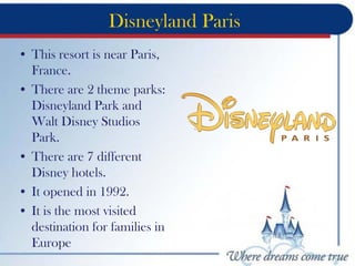 Disneyland Paris
• This resort is near Paris,
France.
• There are 2 theme parks:
Disneyland Park and
Walt Disney Studios
Park.
• There are 7 different
Disney hotels.
• It opened in 1992.
• It is the most visited
destination for families in
Europe
 
