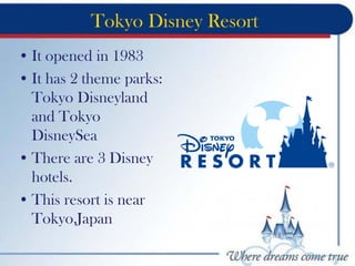 Tokyo Disney Resort
• It opened in 1983
• It has 2 theme parks:
Tokyo Disneyland
and Tokyo
DisneySea
• There are 3 Disney
hotels.
• This resort is near
Tokyo,Japan
 