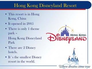 Hong Kong Disneyland Resort
• This resort is in Hong
Kong, China
• It opened in 2005
• There is only 1 theme
park –
Hong Kong Disneyland
Park
• There are 2 Disney
hotels.
• It´s the smallest Disney
resort in the world.
 