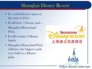 Shanghai Disney Resort
• It´s scheduled to open at
the end of 2015.
• It will have 1 theme park –
Shanghai Disneyland
Park.
• It will contain 2 Disney
hotels
• Shanghai Disneyland Park
will have the biggest castle
ever built to a Disney
park.
 