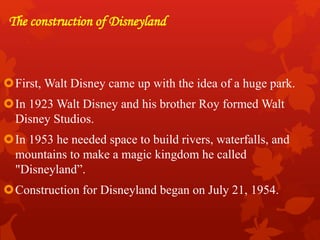 The construction of Disneyland
First, Walt Disney came up with the idea of a huge park.
In 1923 Walt Disney and his brother Roy formed Walt
Disney Studios.
In 1953 he needed space to build rivers, waterfalls, and
mountains to make a magic kingdom he called
"Disneyland”.
Construction for Disneyland began on July 21, 1954.
 