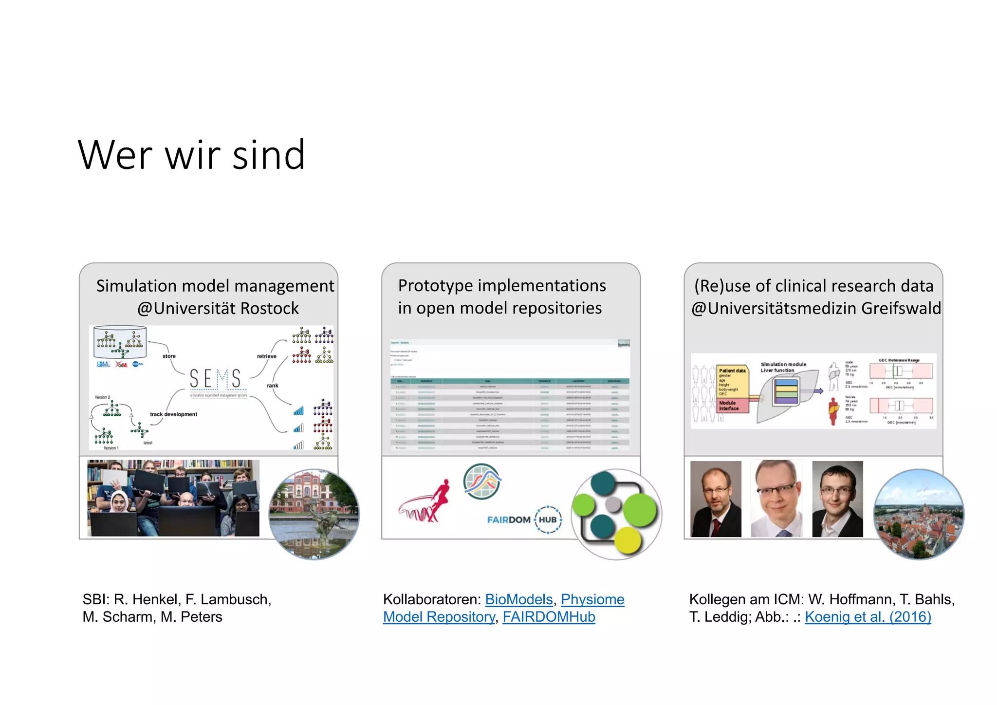 Wer wir sind
Kollegen am ICM: W. Hoffmann, T. Bahls,
T. Leddig; Abb.: .: Koenig et al. (2016)
Kollaboratoren: BioModels, Physiome
Model Repository, FAIRDOMHub
SBI: R. Henkel, F. Lambusch,
M. Scharm, M. Peters
Simulation model management
@Universität Rostock
(Re)use of clinical research data
@Universitätsmedizin Greifswald
Prototype implementations
in open model repositories
 