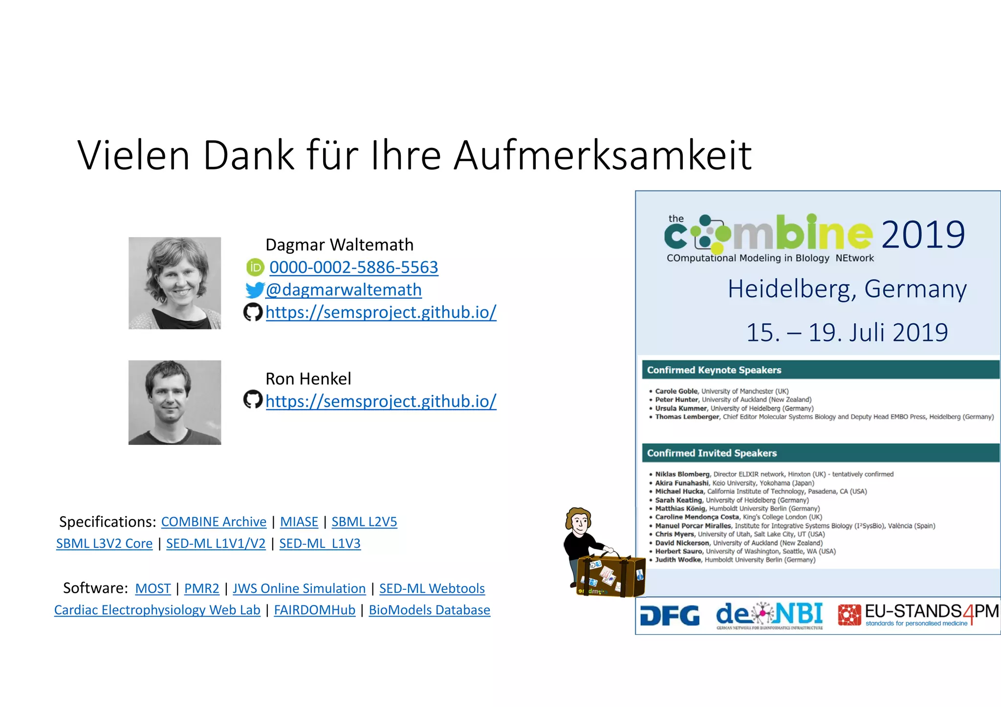 Vielen Dank für Ihre Aufmerksamkeit
Dagmar Waltemath
0000‐0002‐5886‐5563
@dagmarwaltemath
https://semsproject.github.io/
MOST | PMR2 | JWS Online Simulation | SED‐ML Webtools
Cardiac Electrophysiology Web Lab | FAIRDOMHub | BioModels Database
Software:
COMBINE Archive | MIASE | SBML L2V5
SBML L3V2 Core | SED‐ML L1V1/V2 | SED‐ML  L1V3
Specifications:
2019
Heidelberg, Germany
15. – 19. Juli 2019
Ron Henkel
https://semsproject.github.io/
 