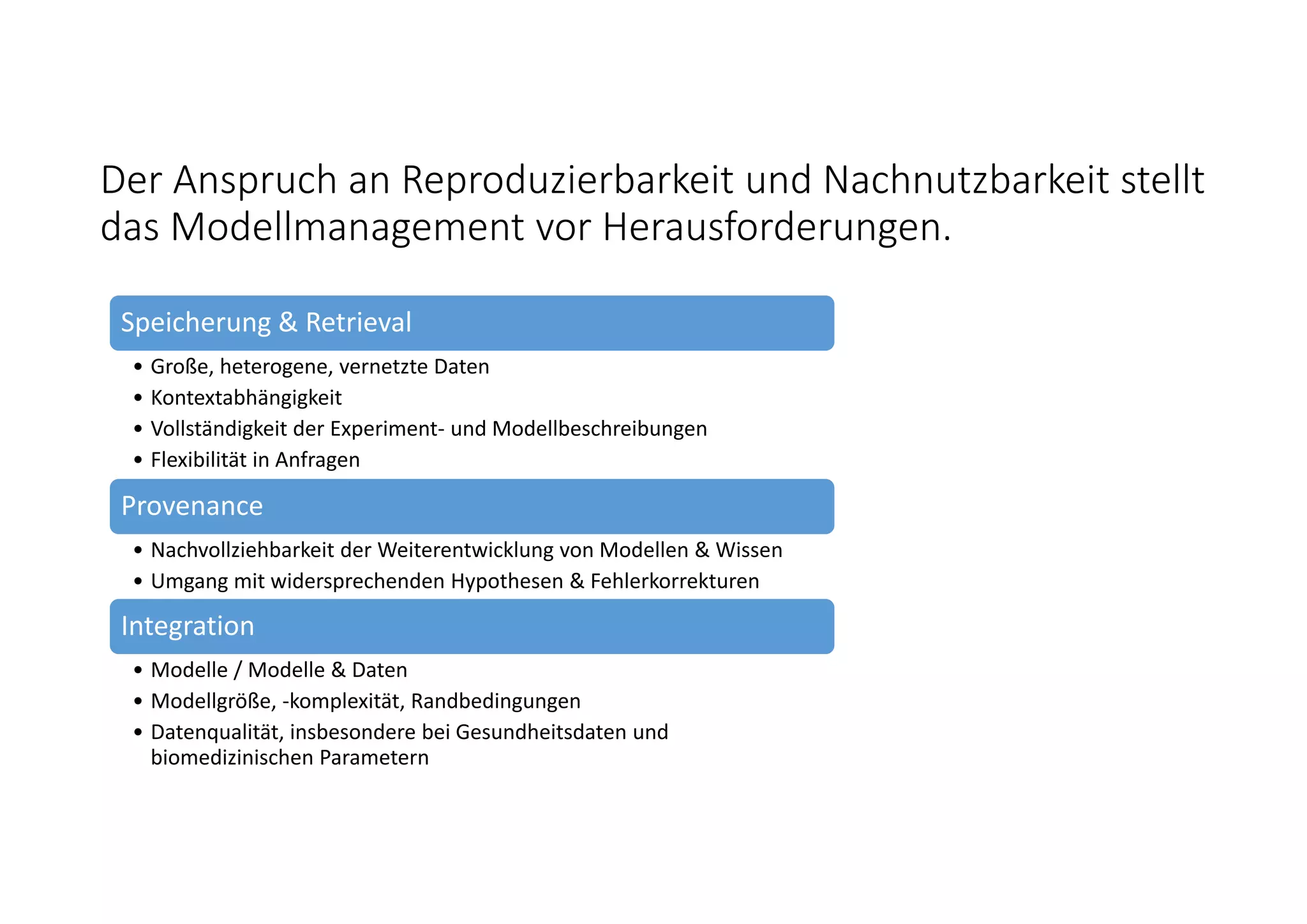 Provenance Integration
Der Anspruch an Reproduzierbarkeit und Nachnutzbarkeit stellt 
das Modellmanagement vor Herausforderungen. 
Speicherung & Retrieval
• Große, heterogene, vernetzte Daten
• Kontextabhängigkeit
• Vollständigkeit der Experiment‐ und Modellbeschreibungen
• Flexibilität in Anfragen
Provenance
• Nachvollziehbarkeit der Weiterentwicklung von Modellen & Wissen
• Umgang mit widersprechenden Hypothesen & Fehlerkorrekturen
Integration
• Modelle / Modelle & Daten
• Modellgröße, ‐komplexität, Randbedingungen
• Datenqualität, insbesondere bei Gesundheitsdaten und 
biomedizinischen Parametern
 